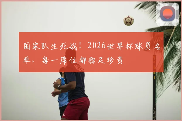 国家队生死战！2026世界杯球员名单，每一席位都弥足珍贵